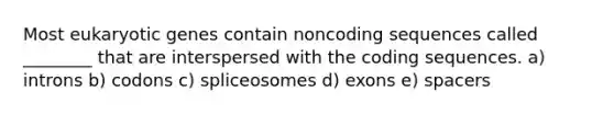 Most eukaryotic genes contain noncoding sequences called ________ that are interspersed with the coding sequences. a) introns b) codons c) spliceosomes d) exons e) spacers