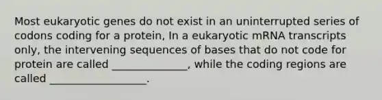 Most eukaryotic genes do not exist in an uninterrupted series of codons coding for a protein, In a eukaryotic mRNA transcripts only, the intervening sequences of bases that do not code for protein are called ______________, while the coding regions are called __________________.