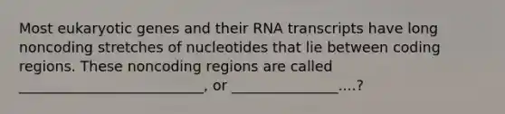 Most eukaryotic genes and their RNA transcripts have long noncoding stretches of nucleotides that lie between coding regions. These noncoding regions are called __________________________, or _______________....?