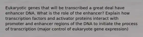 Eukaryotic genes that will be transcribed a great deal have enhancer DNA. What is the role of the enhancer? Explain how transcription factors and activator proteins interact with promoter and enhancer regions of the DNA to initiate the process of transcription (major control of eukaryote gene expression)