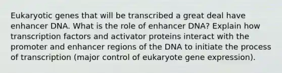 Eukaryotic genes that will be transcribed a great deal have enhancer DNA. What is the role of enhancer DNA? Explain how transcription factors and activator proteins interact with the promoter and enhancer regions of the DNA to initiate the process of transcription (major control of eukaryote <a href='https://www.questionai.com/knowledge/kFtiqWOIJT-gene-expression' class='anchor-knowledge'>gene expression</a>).