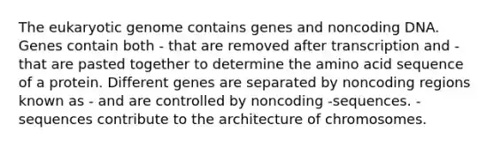 The eukaryotic genome contains genes and noncoding DNA. Genes contain both - that are removed after transcription and - that are pasted together to determine the amino acid sequence of a protein. Different genes are separated by noncoding regions known as - and are controlled by noncoding -sequences. - sequences contribute to the architecture of chromosomes.