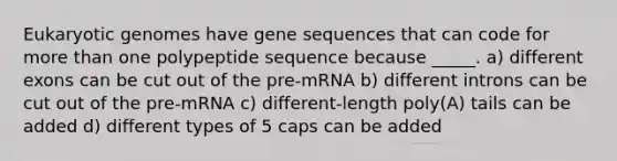 Eukaryotic genomes have gene sequences that can code for more than one polypeptide sequence because _____. a) different exons can be cut out of the pre-mRNA b) different introns can be cut out of the pre-mRNA c) different-length poly(A) tails can be added d) different types of 5 caps can be added