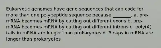 Eukaryotic genomes have gene sequences that can code for more than one polypeptide sequence because ________. a. pre-mRNA becomes mRNA by cutting out different exons b. pre-mRNA becomes mRNA by cutting out different introns c. poly(A) tails in mRNA are longer than prokaryotes d. 5 caps in mRNA are longer than prokaryotes