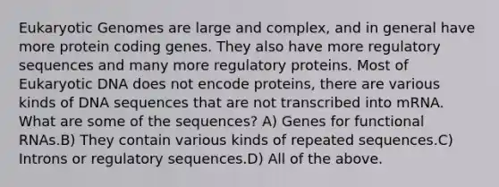 Eukaryotic Genomes are large and complex, and in general have more protein coding genes. They also have more regulatory sequences and many more regulatory proteins. Most of Eukaryotic DNA does not encode proteins, there are various kinds of DNA sequences that are not transcribed into mRNA. What are some of the sequences? A) Genes for functional RNAs.B) They contain various kinds of repeated sequences.C) Introns or regulatory sequences.D) All of the above.