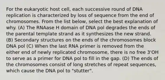 For the eukaryotic host cell, each successive round of <a href='https://www.questionai.com/knowledge/kofV2VQU2J-dna-replication' class='anchor-knowledge'>dna replication</a> is characterized by loss of sequence from the end of chromosomes. From the list below, select the best explanation of why. (A) The RNAase H domain of DNA pol degrades the ends of the parental template strand as it synthesizes the new strand. (B) <a href='https://www.questionai.com/knowledge/kRddrCuqpV-secondary-structure' class='anchor-knowledge'>secondary structure</a>s on the ends of the chromosomes block DNA pol (C) When the last RNA primer is removed from the either end of newly replicated chromosome, there is no free 3'OH to serve as a primer for DNA pol to fill in the gap. (D) The ends of the chromosomes consist of long stretches of repeat sequences, which cause the DNA pol to "stutter".