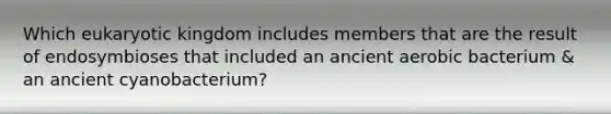 Which eukaryotic kingdom includes members that are the result of endosymbioses that included an ancient aerobic bacterium & an ancient cyanobacterium?