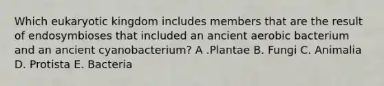 Which eukaryotic kingdom includes members that are the result of endosymbioses that included an ancient aerobic bacterium and an ancient cyanobacterium? A .Plantae B. Fungi C. Animalia D. Protista E. Bacteria