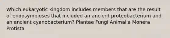 Which eukaryotic kingdom includes members that are the result of endosymbioses that included an ancient proteobacterium and an ancient cyanobacterium? Plantae Fungi Animalia Monera Protista