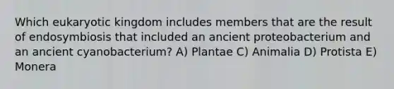 Which eukaryotic kingdom includes members that are the result of endosymbiosis that included an ancient proteobacterium and an ancient cyanobacterium? A) Plantae C) Animalia D) Protista E) Monera