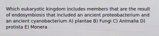 Which eukaryotic kingdom includes members that are the result of endosymbiosis that included an ancient proteobacterium and an ancient cyanobacterium A) plantae B) Fungi C) Animalia D) protista E) Monera