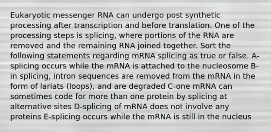 Eukaryotic messenger RNA can undergo post synthetic processing after transcription and before translation. One of the processing steps is splicing, where portions of the RNA are removed and the remaining RNA joined together. Sort the following statements regarding mRNA splicing as true or false. A-splicing occurs while the mRNA is attached to the nucleosome B-in splicing, intron sequences are removed from the mRNA in the form of lariats (loops), and are degraded C-one mRNA can sometimes code for more than one protein by splicing at alternative sites D-splicing of mRNA does not involve any proteins E-splicing occurs while the mRNA is still in the nucleus