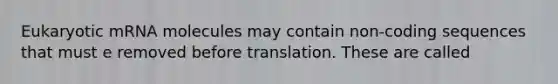 Eukaryotic mRNA molecules may contain non-coding sequences that must e removed before translation. These are called