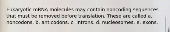 Eukaryotic mRNA molecules may contain noncoding sequences that must be removed before translation. These are called a. noncodons. b. anticodons. c. introns. d. nucleosomes. e. exons.