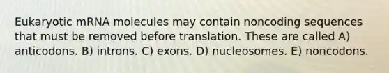 Eukaryotic mRNA molecules may contain noncoding sequences that must be removed before translation. These are called A) anticodons. B) introns. C) exons. D) nucleosomes. E) noncodons.