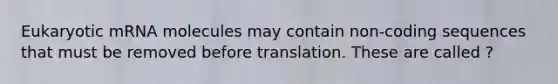 Eukaryotic mRNA molecules may contain non-coding sequences that must be removed before translation. These are called ?