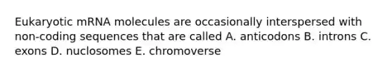 Eukaryotic mRNA molecules are occasionally interspersed with non-coding sequences that are called A. anticodons B. introns C. exons D. nuclosomes E. chromoverse