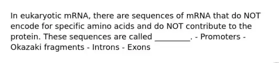 In eukaryotic mRNA, there are sequences of mRNA that do NOT encode for specific amino acids and do NOT contribute to the protein. These sequences are called _________. - Promoters - Okazaki fragments - Introns - Exons