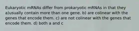 Eukaryotic mRNAs differ from prokaryotic mRNAs in that they a)usually contain <a href='https://www.questionai.com/knowledge/keWHlEPx42-more-than' class='anchor-knowledge'>more than</a> one gene. b) are colinear with the genes that encode them. c) are not colinear with the genes that encode them. d) both a and c