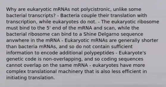 Why are eukaryotic mRNAs not polycistronic, unlike some bacterial transcripts? - Bacteria couple their translation with transcription, while eukaryotes do not. - The eukaryotic ribosome must bind to the 5' end of the mRNA and scan, while the bacterial ribosome can bind to a Shine Delgarno sequence anvwhere in the mRNA - Eukaryotic mRNAs are generally shorter than bacteria mRNAs, and so do not contain sufficient information to encode additional polypeptides - Eukaryote's genetic code is non-overlapping, and so coding sequences cannot overlap on the same mRNA - eukaryotes have more complex translational machinery that is also less efficient in initiating translation.