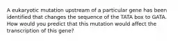 A eukaryotic mutation upstream of a particular gene has been identified that changes the sequence of the TATA box to GATA. How would you predict that this mutation would affect the transcription of this gene?