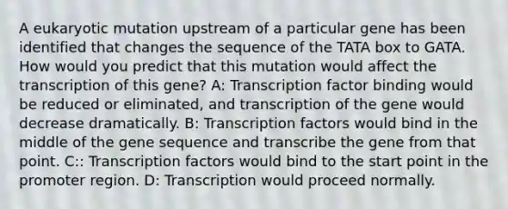 A eukaryotic mutation upstream of a particular gene has been identified that changes the sequence of the TATA box to GATA. How would you predict that this mutation would affect the transcription of this gene? A: Transcription factor binding would be reduced or eliminated, and transcription of the gene would decrease dramatically. B: Transcription factors would bind in the middle of the gene sequence and transcribe the gene from that point. C:: Transcription factors would bind to the start point in the promoter region. D: Transcription would proceed normally.