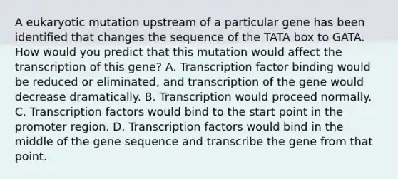 A eukaryotic mutation upstream of a particular gene has been identified that changes the sequence of the TATA box to GATA. How would you predict that this mutation would affect the transcription of this gene? A. Transcription factor binding would be reduced or eliminated, and transcription of the gene would decrease dramatically. B. Transcription would proceed normally. C. Transcription factors would bind to the start point in the promoter region. D. Transcription factors would bind in the middle of the gene sequence and transcribe the gene from that point.