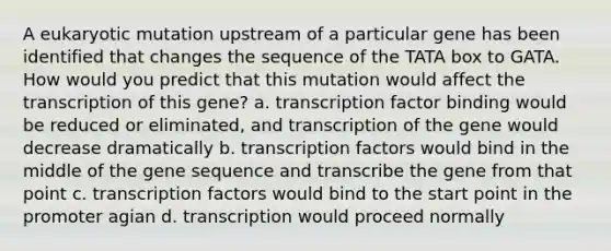 A eukaryotic mutation upstream of a particular gene has been identified that changes the sequence of the TATA box to GATA. How would you predict that this mutation would affect the transcription of this gene? a. transcription factor binding would be reduced or eliminated, and transcription of the gene would decrease dramatically b. transcription factors would bind in the middle of the gene sequence and transcribe the gene from that point c. transcription factors would bind to the start point in the promoter agian d. transcription would proceed normally