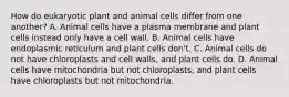 How do eukaryotic plant and animal cells differ from one another? A. Animal cells have a plasma membrane and plant cells instead only have a cell wall. B. Animal cells have endoplasmic reticulum and plant cells don't. C. Animal cells do not have chloroplasts and cell walls, and plant cells do. D. Animal cells have mitochondria but not chloroplasts, and plant cells have chloroplasts but not mitochondria.