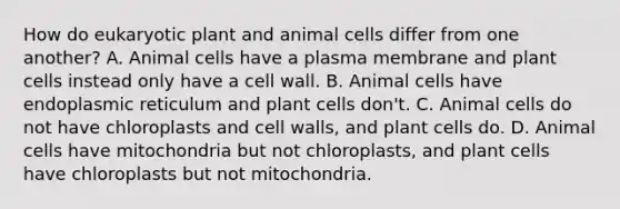 How do eukaryotic plant and animal cells differ from one another? A. Animal cells have a plasma membrane and plant cells instead only have a cell wall. B. Animal cells have endoplasmic reticulum and plant cells don't. C. Animal cells do not have chloroplasts and cell walls, and plant cells do. D. Animal cells have mitochondria but not chloroplasts, and plant cells have chloroplasts but not mitochondria.