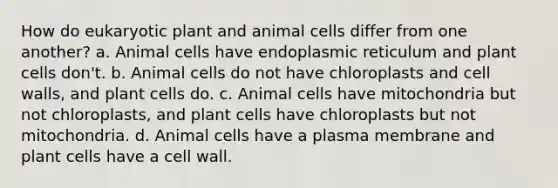 How do eukaryotic plant and animal cells differ from one another? a. Animal cells have endoplasmic reticulum and plant cells don't. b. Animal cells do not have chloroplasts and cell walls, and plant cells do. c. Animal cells have mitochondria but not chloroplasts, and plant cells have chloroplasts but not mitochondria. d. Animal cells have a plasma membrane and plant cells have a cell wall.