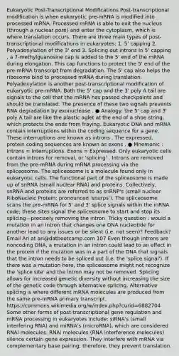 Eukaryotic Post-Transcriptional Modiﬁcations Post-transcriptional modiﬁcation is when eukaryotic pre-mRNA is modiﬁed into processed mRNA. Processed mRNA is able to exit the nucleus (through a nuclear pore) and enter the cytoplasm, which is where translation occurs. There are three main types of post-transcriptional modiﬁcations in eukaryotes: 1. 5' capping 2. Polyadenylation of the 3' end 3. Splicing out introns In 5' capping , a 7-methylguanosine cap is added to the 5' end of the mRNA during elongation. This cap functions to protect the 5' end of the pre-mRNA transcript from degradation. The 5' cap also helps the ribosome bind to processed mRNA during translation. Polyadenylation is another post-transcriptional modiﬁcation of eukaryotic pre-mRNA. Both the 5' cap and the 3' poly A tail are signals to the cell that the mRNA has passed checkpoints and should be translated. The presence of these two signals prevents RNA degradation by exonuclease . ● Analogy: the 5' cap and 3' poly A tail are like the plastic aglet at the end of a shoe string, which protects the ends from fraying. Eukaryotic DNA and mRNA contain interruptions within the coding sequence for a gene. These interruptions are known as introns . The expressed, protein coding sequences are known as exons . ● Mnemonic : Introns = Interruptions. Exons = Expressed. Only eukaryotic cells contain introns for removal, or 'splicing' . Introns are removed from the pre-mRNA during m<a href='https://www.questionai.com/knowledge/kapY3KpASG-rna-processing' class='anchor-knowledge'>rna processing</a> via the spliceosome. The spliceosome is a molecule found only in eukaryotic cells. The functional part of the spliceosome is made up of snRNA (small nuclear RNA) and proteins. Collectively, snRNA and proteins are referred to as snRNP's (small nuclear RiboNucleic Protein; pronounced 'snurps'). The spliceosome scans the pre-mRNA for 5' and 3' splice signals within the mRNA code; these sites signal the spliceosome to start and stop its splicing—precisely removing the intron. Tricky question : would a mutation in an intron that changes one DNA nucleotide for another lead to any issues or be silent (i.e. not seen)? Feedback? Email Ari at ari@datbootcamp.com 107 Even though introns are noncoding DNA, a mutation in an intron could lead to an eﬀect in the protein if the mutation was in a part of the DNA that signals that the intron needs to be spliced out (i.e. the 'splice signal'). If there was a mutation here, the spliceosome might not recognize the 'splice site' and the intron may not be removed. Splicing allows for increased genetic diversity without increasing the size of the genetic code through alternative splicing. Alternative splicing is where diﬀerent mRNA molecules are produced from the same pre-mRNA primary transcript. https://commons.wikimedia.org/w/index.php?curid=6882704 Some other forms of post-transcriptional gene regulation and mRNA processing in eukaryotes include: siRNA's (small interfering RNA) and miRNA's (microRNA), which are considered RNAi molecules. RNAi molecules (RNA interference molecules) silence certain <a href='https://www.questionai.com/knowledge/kFtiqWOIJT-gene-expression' class='anchor-knowledge'>gene expression</a>. They interfere with mRNA via complementary base pairing; therefore, they prevent translation.