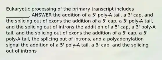 Eukaryotic processing of the primary transcript includes __________. ANSWER the addition of a 5ꞌ poly-A tail, a 3ꞌ cap, and the splicing out of exons the addition of a 5ꞌ cap, a 3ꞌ poly-A tail, and the splicing out of introns the addition of a 5ꞌ cap, a 3ꞌ poly-A tail, and the splicing out of exons the addition of a 5ꞌ cap, a 3ꞌ poly-A tail, the splicing out of introns, and a polyadenylation signal the addition of a 5ꞌ poly-A tail, a 3ꞌ cap, and the splicing out of introns