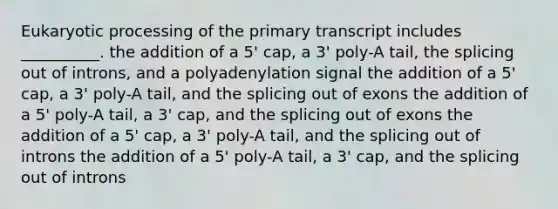 Eukaryotic processing of the primary transcript includes __________. the addition of a 5ꞌ cap, a 3ꞌ poly-A tail, the splicing out of introns, and a polyadenylation signal the addition of a 5ꞌ cap, a 3ꞌ poly-A tail, and the splicing out of exons the addition of a 5ꞌ poly-A tail, a 3ꞌ cap, and the splicing out of exons the addition of a 5ꞌ cap, a 3ꞌ poly-A tail, and the splicing out of introns the addition of a 5ꞌ poly-A tail, a 3ꞌ cap, and the splicing out of introns