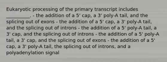 Eukaryotic processing of the primary transcript includes __________. - the addition of a 5ꞌ cap, a 3ꞌ poly-A tail, and the splicing out of exons - the addition of a 5ꞌ cap, a 3ꞌ poly-A tail, and the splicing out of introns - the addition of a 5ꞌ poly-A tail, a 3ꞌ cap, and the splicing out of introns - the addition of a 5ꞌ poly-A tail, a 3ꞌ cap, and the splicing out of exons - the addition of a 5ꞌ cap, a 3ꞌ poly-A tail, the splicing out of introns, and a polyadenylation signal