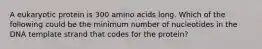 A eukaryotic protein is 300 amino acids long. Which of the following could be the minimum number of nucleotides in the DNA template strand that codes for the protein?