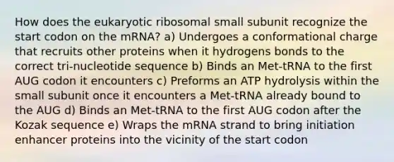 How does the eukaryotic ribosomal small subunit recognize the start codon on the mRNA? a) Undergoes a conformational charge that recruits other proteins when it hydrogens bonds to the correct tri-nucleotide sequence b) Binds an Met-tRNA to the first AUG codon it encounters c) Preforms an ATP hydrolysis within the small subunit once it encounters a Met-tRNA already bound to the AUG d) Binds an Met-tRNA to the first AUG codon after the Kozak sequence e) Wraps the mRNA strand to bring initiation enhancer proteins into the vicinity of the start codon