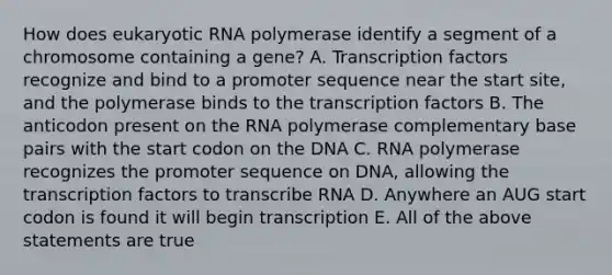 How does eukaryotic RNA polymerase identify a segment of a chromosome containing a gene? A. Transcription factors recognize and bind to a promoter sequence near the start site, and the polymerase binds to the transcription factors B. The anticodon present on the RNA polymerase complementary base pairs with the start codon on the DNA C. RNA polymerase recognizes the promoter sequence on DNA, allowing the transcription factors to transcribe RNA D. Anywhere an AUG start codon is found it will begin transcription E. All of the above statements are true