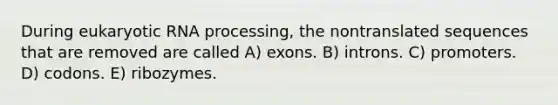 During eukaryotic RNA processing, the nontranslated sequences that are removed are called A) exons. B) introns. C) promoters. D) codons. E) ribozymes.