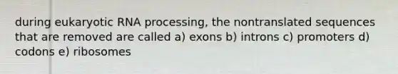 during eukaryotic RNA processing, the nontranslated sequences that are removed are called a) exons b) introns c) promoters d) codons e) ribosomes