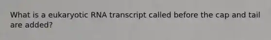 What is a eukaryotic RNA transcript called before the cap and tail are added?