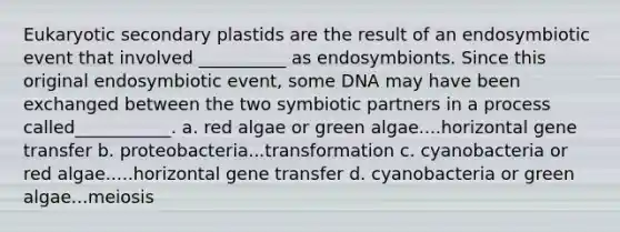 Eukaryotic secondary plastids are the result of an endosymbiotic event that involved __________ as endosymbionts. Since this original endosymbiotic event, some DNA may have been exchanged between the two symbiotic partners in a process called___________. a. red algae or green algae....horizontal gene transfer b. proteobacteria...transformation c. cyanobacteria or red algae.....horizontal gene transfer d. cyanobacteria or green algae...meiosis