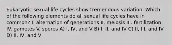 Eukaryotic sexual life cycles show tremendous variation. Which of the following elements do all sexual life cycles have in common? I. alternation of generations II. meiosis III. fertilization IV. gametes V. spores A) I, IV, and V B) I, II, and IV C) II, III, and IV D) II, IV, and V