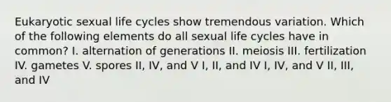 Eukaryotic sexual life cycles show tremendous variation. Which of the following elements do all sexual life cycles have in common? I. alternation of generations II. meiosis III. fertilization IV. gametes V. spores II, IV, and V I, II, and IV I, IV, and V II, III, and IV