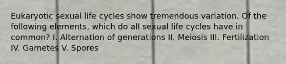 Eukaryotic sexual life cycles show tremendous variation. Of the following elements, which do all sexual life cycles have in common? I. Alternation of generations II. Meiosis III. Fertilization IV. Gametes V. Spores