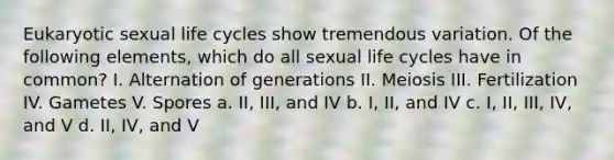 Eukaryotic sexual life cycles show tremendous variation. Of the following elements, which do all sexual life cycles have in common? I. Alternation of generations II. Meiosis III. Fertilization IV. Gametes V. Spores a. II, III, and IV b. I, II, and IV c. I, II, III, IV, and V d. II, IV, and V