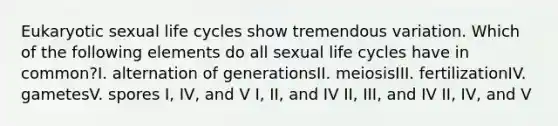 Eukaryotic sexual life cycles show tremendous variation. Which of the following elements do all sexual life cycles have in common?I. alternation of generationsII. meiosisIII. fertilizationIV. gametesV. spores I, IV, and V I, II, and IV II, III, and IV II, IV, and V