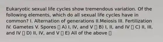 Eukaryotic sexual life cycles show tremendous variation. Of the following elements, which do all sexual life cycles have in common? ​I. ​Alternation of generations ​II.​Meiosis ​III. ​Fertilization ​IV. ​Gametes ​V. ​Spores A) I, IV, and V B) I, II, and IV C) II, III, and IV D) II, IV, and V E) All of the above