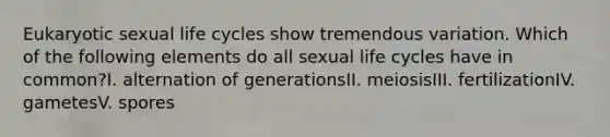 Eukaryotic sexual life cycles show tremendous variation. Which of the following elements do all sexual life cycles have in common?I. alternation of generationsII. meiosisIII. fertilizationIV. gametesV. spores