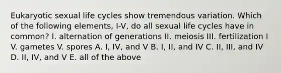 Eukaryotic sexual life cycles show tremendous variation. Which of the following elements, I-V, do all sexual life cycles have in common? I. alternation of generations II. meiosis III. fertilization I V. gametes V. spores A. I, IV, and V B. I, II, and IV C. II, III, and IV D. II, IV, and V E. all of the above